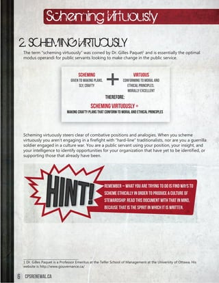Scheming Virtuously
2. SCHEMING VIRTUOUSLY
    The term “scheming virtuously” was coined by Dr. Gilles Paquet1 and is essentially the optimal
    modus operandi for public servants looking to make change in the public service.



                                       Scheming                            Virtuous
                                  Given to making plans,             Conforming to moral and
                                        sly, crafty                     ethical principles;
                                                                        morally excellent
                                                           Therefore:
                                               Scheming Virtuously =
                               Making crafty plans that conform to moral and ethical principles




    Scheming virtuously steers clear of combative positions and analogies. When you scheme
    virtuously	you	aren’t	engaging	in	a	firefight	with	“hard-line”	traditionalists,	nor	are	you	a	guerrilla	
    soldier engaged in a culture war. You are a public servant using your position, your insight, and
    your	intelligence	to	identify	opportunities	for	your	organization	that	have	yet	to	be	identified,	or	
    supporting those that already have been.




                                                           Rem
                                                           Remember – what you are trying to do is find ways to
                                                           scheme ethically in order to produce a culture of
                                                           Stewardship. Read this document with that in mind,
                                                           Because that is the spirit in which it is written.




    _____________________________________
    1 Dr. Gilles Paquet is a Professor Emeritus at the Telfer School of Management at the University of Ottawa. His
    website is http://www.gouvernance.ca/


6    cpsrenewal.ca
 