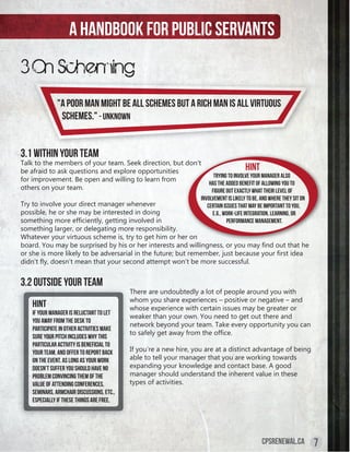 A handbook for public servants
3 On Scheming
               "A poor man might be all schemes but a rich man is all virtuous
                schemes." - Unknown


3.1 Within Your Team
Talk to the members of your team. Seek direction, but don’t
be afraid to ask questions and explore opportunities                                     Hint
                                                                          Trying to involve your manager also
for improvement. Be open and willing to learn from
                                                                        has the added benefit of allowing you to
others on your team.                                                     figure out exactly what their level of
                                                                    involvement is likely to be, and where they sit on
Try to involve your direct manager whenever                            certain issues that may be important to you,
possible, he or she may be interested in doing                           e.g., work-life integration, learning, or
something	more	efficiently,	getting	involved	in	                                 performance management.
something larger, or delegating more responsibility.
Whatever your virtuous scheme is, try to get him or her on
board.	You	may	be	surprised	by	his	or	her	interests	and	willingness,	or	you	may	find	out	that	he	
or	she	is	more	likely	to	be	adversarial	in	the	future;	but	remember,	just	because	your	first	idea	
didn’t	fly,	doesn’t	mean	that	your	second	attempt	won’t	be	more	successful.


3.2 Outside Your Team
                                            There are undoubtedly a lot of people around you with
                                            whom you share experiences – positive or negative – and
    Hint                                    whose experience with certain issues may be greater or
    If your manager is reluctant to let
                                            weaker than your own. You need to get out there and
    you away from the desk to
                                            network beyond your team. Take every opportunity you can
    participate in other activities make
                                            to	safely	get	away	from	the	office.
    sure your pitch includes why this
    particular activity is beneficial to
    your team, and offer to report back     If you’re a new hire, you are at a distinct advantage of being
    on the event. As long as your work      able to tell your manager that you are working towards
    doesn’t suffer you should have no       expanding your knowledge and contact base. A good
    problem convincing them of the          manager should understand the inherent value in these
    value of attending conferences,         types of activities.
    seminars, armchair discussions, etc.,
    especially if these things are free.




                                                                                                 cpsrenewal.ca           7
 