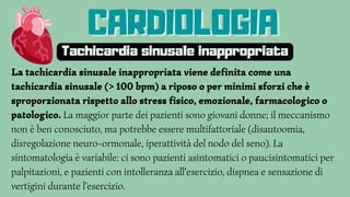 La tachicardia sinusale inappropriata viene definita come una
tachicardia sinusale (> 100 bpm) a riposo o per minimi sforzi che è
sproporzionata rispetto allo stress fisico, emozionale, farmacologico o
patologico. La maggior parte dei pazienti sono giovani donne; il meccanismo
non è ben conosciuto, ma potrebbe essere multifattoriale (disautoomia,
disregolazione neuro-ormonale, iperattività del nodo del seno). La
sintomatologia è variabile: ci sono pazienti asintomatici o paucisintomatici per
palpitazioni, e pazienti con intolleranza all'esercizio, dispnea e sensazione di
vertigini durante l'esercizio.
CARDIOLOGIA
CARDIOLOGIA
CARDIOLOGIA
Tachicardia sinusale inappropriata
 