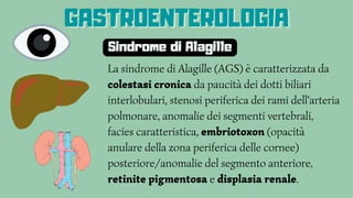 La sindrome di Alagille (AGS) è caratterizzata da
colestasi cronica da paucità dei dotti biliari
interlobulari, stenosi periferica dei rami dell'arteria
polmonare, anomalie dei segmenti vertebrali,
facies caratteristica, embriotoxon (opacità
anulare della zona periferica delle cornee)
posteriore/anomalie del segmento anteriore,
retinite pigmentosa e displasia renale.
GASTROENTEROLOGIA
GASTROENTEROLOGIA
GASTROENTEROLOGIA
Sindrome di Alagille
 