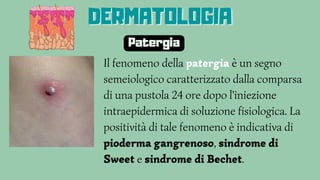 Il fenomeno della patergia è un segno
semeiologico caratterizzato dalla comparsa
di una pustola 24 ore dopo l'iniezione
intraepidermica di soluzione fisiologica. La
positività di tale fenomeno è indicativa di
pioderma gangrenoso, sindrome di
Sweet e sindrome di Bechet.
DERMATOLOGIA
DERMATOLOGIA
DERMATOLOGIA
Patergia
 