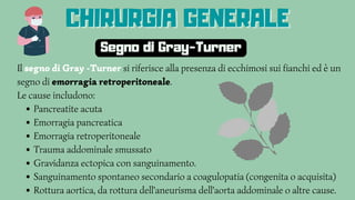 Pancreatite acuta
Emorragia pancreatica
Emorragia retroperitoneale
Trauma addominale smussato
Gravidanza ectopica con sanguinamento.
Sanguinamento spontaneo secondario a coagulopatia (congenita o acquisita)
Rottura aortica, da rottura dell'aneurisma dell'aorta addominale o altre cause.
Il segno di Gray -Turner si riferisce alla presenza di ecchimosi sui fianchi ed è un
segno di emorragia retroperitoneale.
Le cause includono:
Segno di Gray-Turner
CHIRURGIA GENERALE
CHIRURGIA GENERALE
CHIRURGIA GENERALE
 
