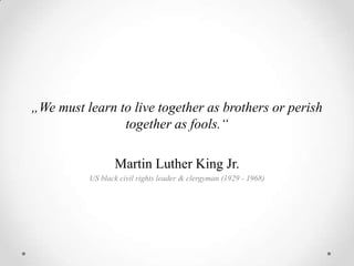 „We must learn to live together as brothers or perish
                together as fools.“

                 Martin Luther King Jr.
          US black civil rights leader & clergyman (1929 - 1968)
 