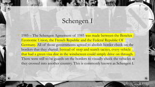 Schengen I
• 1985 – The Schengen Agreement of 1985 was made between the Benelux
Economic Union, the French Republic and the Federal Republic Of
Germany. All of those governments agreed to abolish border check on the
borders that they shared. Instead of stop and search tactics, every vehicle
that had a green visa disc in the windscreen could simply drive on through.
There were still to be guards on the borders to visually check the vehicles as
they crossed into another country. This is commonly known as Schengen I.
 