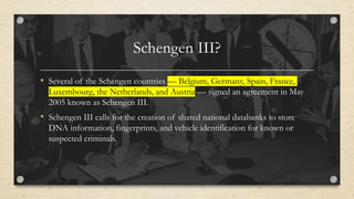 Schengen III?
• Several of the Schengen countries — Belgium, Germany, Spain, France,
Luxembourg, the Netherlands, and Austria — signed an agreement in May
2005 known as Schengen III.
• Schengen III calls for the creation of shared national databanks to store
DNA information, fingerprints, and vehicle identification for known or
suspected criminals.
 