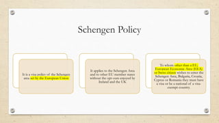 Schengen Policy
It is a visa policy of the Schengen
area set by the European Union
It applies to the Schengen Area
and to other EU member states
without the opt-outs enjoyed by
Ireland and the UK
To whom other than a EU,
European Economic Area (EEA)
or Swiss citizen wishes to enter the
Schengen Area, Bulgaria, Croatia,
Cyprus or Romania they must have
a visa or be a national of a visa-
exempt country.
 