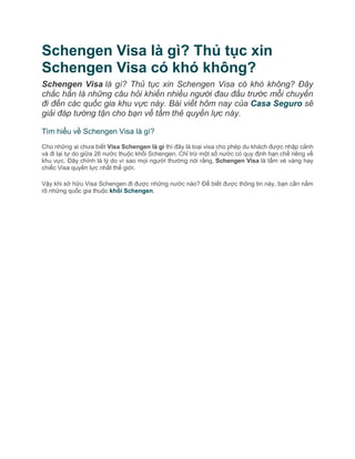 Schengen Visa là gì? Thủ tục xin
Schengen Visa có khó không?
Schengen Visa là gì? Thủ tục xin Schengen Visa có khó không? Đây
chắc hẳn là những câu hỏi khiến nhiều người đau đầu trước mỗi chuyến
đi đến các quốc gia khu vực này. Bài viết hôm nay của Casa Seguro sẽ
giải đáp tường tận cho bạn về tấm thẻ quyền lực này.
Tìm hiểu về Schengen Visa là gì?
Cho những ai chưa biết Visa Schengen là gì thì đây là loại visa cho phép du khách được nhập cảnh
và đi lại tự do giữa 26 nước thuộc khối Schengen. Chỉ trừ một số nước có quy định hạn chế riêng về
khu vực. Đây chính là lý do vì sao mọi người thường nói rằng, Schengen Visa là tấm vé vàng hay
chiếc Visa quyền lực nhất thế giới.
Vậy khi sở hữu Visa Schengen đi được những nước nào? Để biết được thông tin này, bạn cần nắm
rõ những quốc gia thuộc khối Schengen.
 