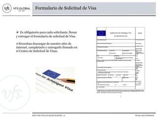 EDIT THE TITLE IN SLIDE MASTER | 10 Private and Confidential
Formulario de Solicitud de Visa
 Es obligatorio para cada solicitante, llenar
y entregar el formulario de solicitud de Visa.
Necesitan descargar de nuestro sitio de
internet, completarlo y entregarlo firmado en
el Centro de Solicitud de Visas.
 