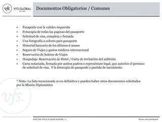 EDIT THE TITLE IN SLIDE MASTER | 11 Private and Confidential
Documentos Obligatorios / Comunes
• Pasaporte con la validez requerida
• Fotocopia de todas las paginas del pasaporte
• Solicitud de visa, completa y firmada
• Una fotografía a colores para pasaporte
• Historial bancario de los últimos 6 meses
• Seguro de Viajes y gastos médicos internacional
• Reservación de boletos de Viajes
• Hospedaje: Reservación de Hotel / Carta de invitación del anfitrión
• Carta notariada, firmada por ambos padres o represéntate legal, que autorice el permiso
de solicitud de visa. Y la fotocopia de pasaporte y partida de nacimiento.
* Nota- La lista mencionada no es definitiva y pueden haber otros documentos solicitados
por la Misión Diplomática
 