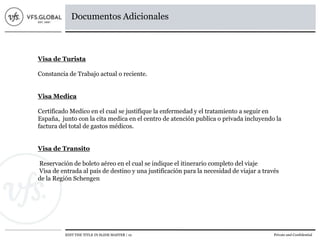 EDIT THE TITLE IN SLIDE MASTER | 12 Private and Confidential
Documentos Adicionales
Visa de Turista
Constancia de Trabajo actual o reciente.
Visa Medica
Certificado Medico en el cual se justifique la enfermedad y el tratamiento a seguir en
España, junto con la cita medica en el centro de atención publica o privada incluyendo la
factura del total de gastos médicos.
Visa de Transito
Reservación de boleto aéreo en el cual se indique el itinerario completo del viaje
Visa de entrada al país de destino y una justificación para la necesidad de viajar a través
de la Región Schengen
 