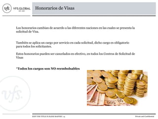 EDIT THE TITLE IN SLIDE MASTER | 13 Private and Confidential
Honorarios de Visas
Los honorarios cambian de acuerdo a las diferentes naciones en las cuales se presenta la
solicitud de Visa.
También se aplica un cargo por servicio en cada solicitud, dicho cargo es obligatorio
para todos los solicitantes.
Estos honorarios pueden ser cancelados en efectivo, en todos los Centros de Solicitud de
Visas
*Todos los cargos son NO reembolsables
 