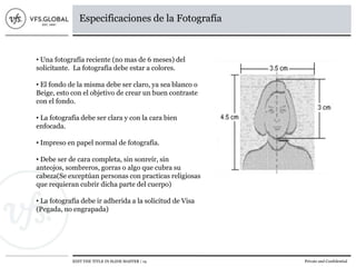 EDIT THE TITLE IN SLIDE MASTER | 14 Private and Confidential
Especificaciones de la Fotografía
• Una fotografía reciente (no mas de 6 meses) del
solicitante. La fotografía debe estar a colores.
• El fondo de la misma debe ser claro, ya sea blanco o
Beige, esto con el objetivo de crear un buen contraste
con el fondo.
• La fotografía debe ser clara y con la cara bien
enfocada.
• Impreso en papel normal de fotografía.
• Debe ser de cara completa, sin sonreír, sin
anteojos, sombreros, gorras o algo que cubra su
cabeza(Se exceptúan personas con practicas religiosas
que requieran cubrir dicha parte del cuerpo)
• La fotografía debe ir adherida a la solicitud de Visa
(Pegada, no engrapada)
 
