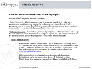 EDIT THE TITLE IN SLIDE MASTER | 15 Private and Confidential
Retiro de Pasaporte
Los solicitantes tienen la opción de retirar su pasaporte.
Estos son los dos tipos de retiro de pasaporte:
•Retiro Temporal – El solicitante, retirara el pasaporte cuando lo necesite con el
propósito de un viaje de emergencia. Sin embargo, a su regreso, deberá devolver el
pasaporte para su proceso. La solicitud se mantendrá en espera hasta que el pasaporte
sea devuelto y el proceso se indicara desde el primer paso.
•Retiro permanente – El solicitante, retirara el pasaporte por diferentes razones (el viaje
ha sido cancelado, insatisfacción con el tiempo de espera, etc.). En estas situaciones, ya
no debe devolver el pasaporte y el proceso se cancelara inmediatamente.
Pasos para el retiro:
• El solicitante necesita presentarse al Centro de Solicitud de Visas y llenar
un formulario de retiro, explicando el motivo por el cual desea realizar este
proceso y una fecha aproximada en la cual se devolverá el pasaporte. Esta
solicitud también puede ser enviada a través de correo electrónico a
info.esalg@vfshelpline.com
• El formulario, junto con la petición, será enviado a la Embajada.
• La Embajada enviara el pasaporte al Centro de Solicitud de Visas.
• El solicitante debe recoger el pasaporte en el Centro de Solicitud de Visas.
 