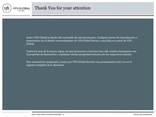 EDIT THE TITLE IN SLIDE MASTER | 17 Private and Confidential
Thank You for your attention
Aviso: VFS Global es dueño del contenido de este documento. Cualquier forma de reproducción o
transmisión sin el debido consentimiento de VFS Global llevara a una falta en contra de VFS
Global.
Todos los usos de la marca, logos, etc que pertenecen a terceros han sido usados únicamente con
el propósito de ilustración y continúan siendo propiedad exclusiva de los respectivos dueños.
Este material fue preparado y usado por VFS Global durante una presentación oral y no es el
registro completo de la discusión
 