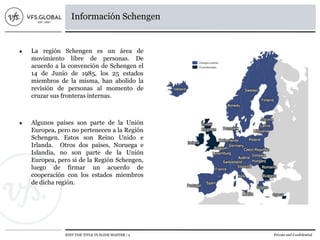 EDIT THE TITLE IN SLIDE MASTER | 2 Private and Confidential
Información Schengen
● La región Schengen es un área de
movimiento libre de personas. De
acuerdo a la convención de Schengen el
14 de Junio de 1985, los 25 estados
miembros de la misma, han abolido la
revisión de personas al momento de
cruzar sus fronteras internas.
● Algunos países son parte de la Unión
Europea, pero no pertenecen a la Región
Schengen. Estos son Reino Unido e
Irlanda. Otros dos países, Noruega e
Islandia, no son parte de la Unión
Europea, pero si de la Región Schengen,
luego de firmar un acuerdo de
cooperación con los estados miembros
de dicha región.
 