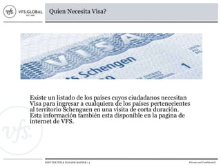 EDIT THE TITLE IN SLIDE MASTER | 4 Private and Confidential
Quien Necesita Visa?
Existe un listado de los países cuyos ciudadanos necesitan
Visa para ingresar a cualquiera de los países pertenecientes
al territorio Schenguen en una visita de corta duración.
Esta información también esta disponible en la pagina de
internet de VFS.
 