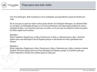 EDIT THE TITLE IN SLIDE MASTER | 6 Private and Confidential
Visas para una sola visita
Una Visa Schengen, debe tramitarse con la embajada correspondiente al país de destino de
viaje.
En el caso que se quieran visitar varios países dentro de la Región Schengen, la solicitud debe
ser enviada a la Embajada del país en el cual el solicitante este planeando quedarse la mayor
cantidad de días, o en el primer país que se arribe, en el caso que la estadía en todos los países
de dicha región sea la misma.
Ejemplo 1
Estoy viajando a España por 15 días, Francia por 10 días y a Alemania por 4 días. Necesito
aplicar para una Schengen Visa de España porque es ahí donde me estoy quedando mas
tiempo.
Ejemplo 2
Estoy viajando a España por 5 días, Francia por 5 días y Alemania por 5 días y primero visitare
España. Necesito aplicar para una Visa Schengen de España, porque es el primer país que
estaré visitando y tendré una estadía igual en cada país.
 