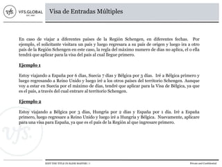 EDIT THE TITLE IN SLIDE MASTER | 7 Private and Confidential
Visa de Entradas Múltiples
En caso de viajar a diferentes países de la Región Schengen, en diferentes fechas. Por
ejemplo, el solicitante visitara un país y luego regresara a su país de origen y luego ira a otro
país de la Región Schengen en este caso, la regla del máximo numero de días no aplica, el o ella
tendrá que aplicar para la visa del país al cual llegue primero.
Ejemplo 1
Estoy viajando a España por 6 días, Suecia 7 días y Bélgica por 3 días. Iré a Bélgica primero y
luego regresando a Reino Unido y luego iré a los otros países del territorio Schengen. Aunque
voy a estar en Suecia por el máximo de días, tendré que aplicar para la Visa de Bélgica, ya que
es el país, a través del cual entrare al territorio Schengen.
Ejemplo 2
Estoy viajando a Bélgica por 3 días, Hungría por 2 días y España por 1 día. Iré a España
primero, luego regresare a Reino Unido y luego iré a Hungría y Bélgica. Nuevamente, aplicare
para una visa para España, ya que es el país de la Región al que ingresare primero.
 