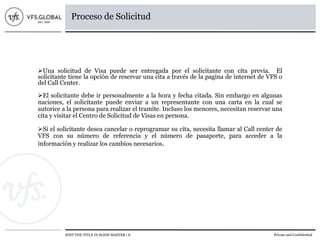 EDIT THE TITLE IN SLIDE MASTER | 8 Private and Confidential
Proceso de Solicitud
Una solicitud de Visa puede ser entregada por el solicitante con cita previa. El
solicitante tiene la opción de reservar una cita a través de la pagina de internet de VFS o
del Call Center.
El solicitante debe ir personalmente a la hora y fecha citada. Sin embargo en algunas
naciones, el solicitante puede enviar a un representante con una carta en la cual se
autorice a la persona para realizar el tramite. Incluso los menores, necesitan reservar una
cita y visitar el Centro de Solicitud de Visas en persona.
Si el solicitante desea cancelar o reprogramar su cita, necesita llamar al Call center de
VFS con su número de referencia y el número de pasaporte, para acceder a la
información y realizar los cambios necesarios.
 