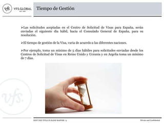 EDIT THE TITLE IN SLIDE MASTER | 9 Private and Confidential
Tiempo de Gestión
Las solicitudes aceptadas en el Centro de Solicitud de Visas para España, serán
enviadas el siguiente día hábil, hacia el Consulado General de España, para su
resolución.
El tiempo de gestión de la Visa, varia de acuerdo a las diferentes naciones.
Por ejemplo, toma un mínimo de 5 días hábiles para solicitudes enviadas desde los
Centros de Solicitud de Visas en Reino Unido y Ucrania y en Argelia toma un mínimo
de 7 días.
 