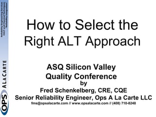 How to Select the
   Right ALT Approach
             ASQ Silicon Valley
             Quality Conference
                       by
        Fred Schenkelberg, CRE, CQE
Senior Reliability Engineer, Ops A La Carte LLC
     fms@opsalacarte.com // www.opsalacarte.com // (408) 710-8248
 