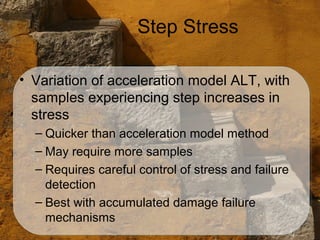 Step Stress

• Variation of acceleration model ALT, with
  samples experiencing step increases in
  stress
  – Quicker than acceleration model method
  – May require more samples
  – Requires careful control of stress and failure
    detection
  – Best with accumulated damage failure
    mechanisms
 