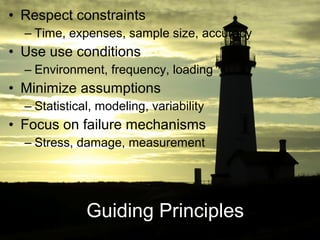 • Respect constraints
  – Time, expenses, sample size, accuracy
• Use use conditions
  – Environment, frequency, loading
• Minimize assumptions
  – Statistical, modeling, variability
• Focus on failure mechanisms
  – Stress, damage, measurement




              Guiding Principles
 