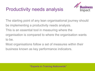 Productivity needs analysis
The starting point of any lean organisational journey should
be implementing a productivity needs analysis.
This is an essential tool in measuring where the
organisation is compared to where the organisation wants
to be.
Most organisations follow a set of measures within their
business known as key performance indicators.

“Experts in Training Nationwide”

 
