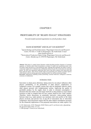 CHAPTER 9


 PROFITABILITY OF ‘READY-TO-EAT’ STRATEGIES
           Towards model-assisted negotiation in a fresh-produce chain



              HANS SCHEPERS# AND OLAF VAN KOOTEN##
    #
     Agrotechnology and Food Innovations, Wageningen University and Research
        Centre, P.O. Box 17, 6700 AA Wageningen, The Netherlands. E-mail:
                              Hans.Schepers@wur.nl
  ##
    Horticultural Production Chains Group, Wageningen University and Research
           Centre, Marijkeweg 22, 6709 PG Wageningen, The Netherlands



Abstract. With help of a simple System Dynamics model describing purchase frequency of consumer
segments, we illustrate under which circumstances a scenario of ‘ready-to-eat’ positioning creates value
for retailer, trader and grower in a fruit production chain. Although fully quantified, the model is meant as
a discussion support tool. It illustrates how collaboration affects the pay-offs of innovation for each trade
partner. We show how negotiations addressing other factors than prices optimize total chain profit and
hence profit per player. These factors include ready-to-eat positioning, the variation in product ripeness
within batches, and cost-sharing agreements regarding product loss and the promotional budget.
Keywords: mathematical modelling; product positioning; consumer behaviour; willingness to innovate;
economics of collaboration


                                          INTRODUCTION
Innovation in chains poses dilemmas: taking action by one player influences other
players’ profitability, or the profitability of other players’ collaborative or
competitive actions. For example, actions may only be marginally effective unless
other players proceed with complementary actions. Improving the quality of
perishable produce by the supply chain in order to stimulate consumption is
thwarted when the retailer uses the longer shelf life to ship products to more distant
locations in order to compete there for new volume, based on less ‘fresh’ product.
Therefore, timely discussions on potentially innovative value-creating options
between chain (e.g. trade) partners can maximize total extra profits to the chain
players involved, and prevent loss of pay-off of innovations due to intra-chain
competition. Such discussions require that the often implicit assumptions necessary
for the (financial) implications of the projected innovations are made explicit. For
C.J.M. Ondersteijn, J.H.M. Wijnands, R.B.M. Huirne and O. van Kooten (eds.), Quantifying
the agri-food supply chain, 117-132.
© 2006 Springer. Printed in the Netherlands.
 