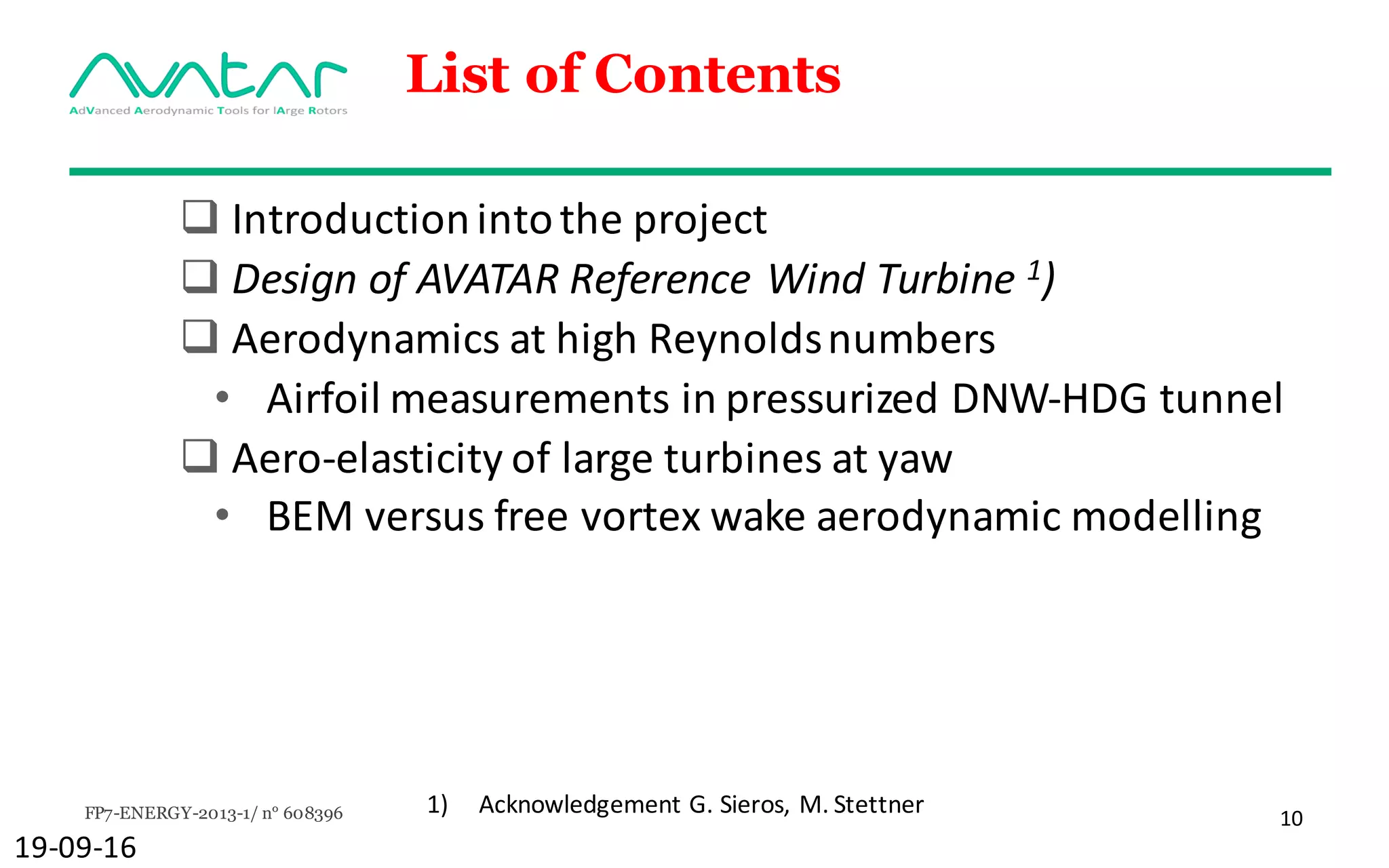 FP7-ENERGY-2013-1/ n° 608396 10
List of Contents
q Introduction	into	the	project
q Design	of	AVATAR	Reference	Wind	Turbine	1)
q Aerodynamics at	high	Reynoldsnumbers
• Airfoil measurements in	pressurized DNW-HDG	tunnel
q Aero-elasticity of	large	turbines	at	yaw
• BEM	versus	free	vortex	wake	aerodynamic modelling
19-09-16
1) Acknowledgement G.	Sieros,	M.	Stettner	
 