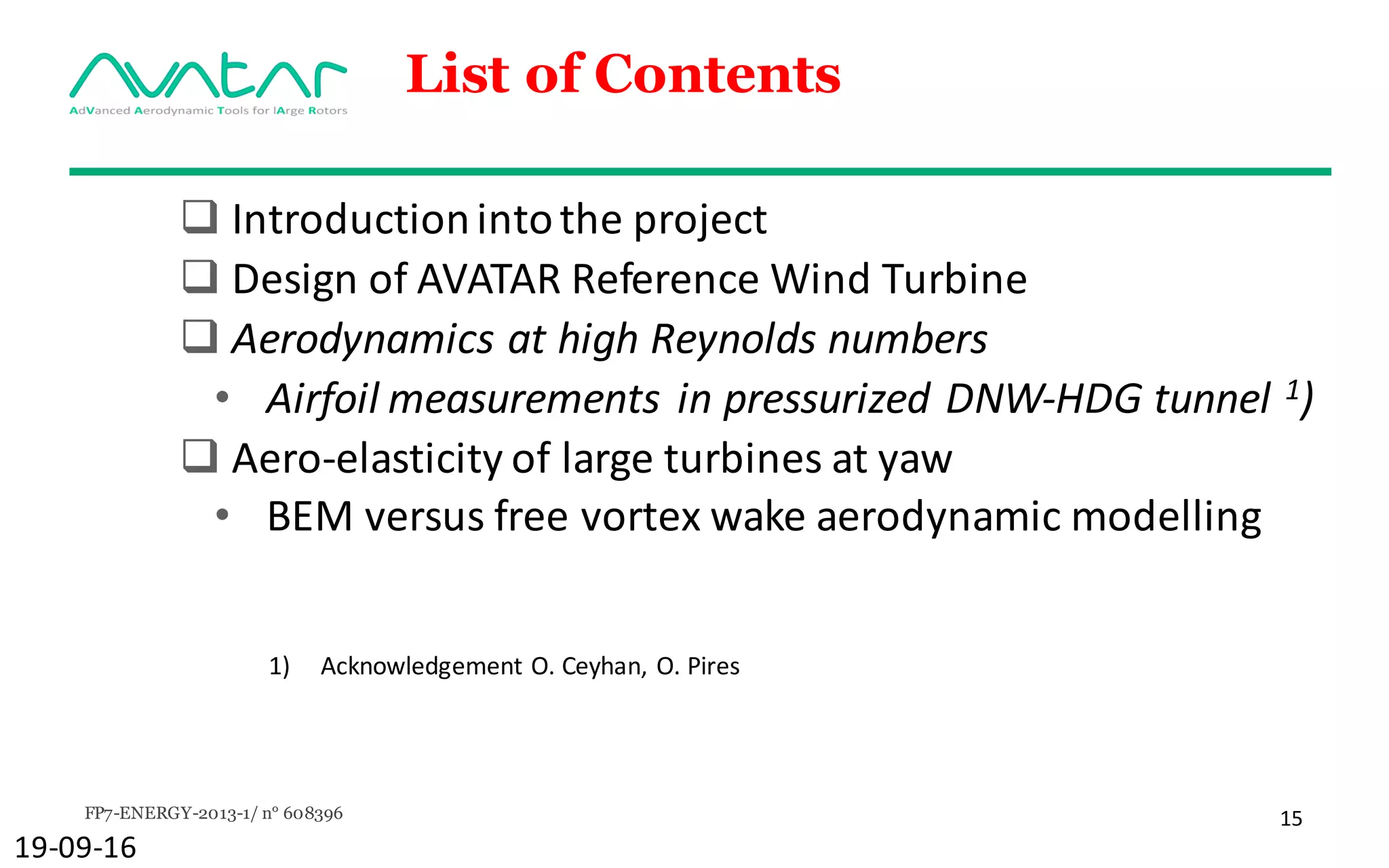 FP7-ENERGY-2013-1/ n° 608396 15
List of Contents
q Introduction	into	the	project
q Design	of	AVATAR	Reference	Wind	Turbine
q Aerodynamics at	high	Reynolds numbers
• Airfoil measurements in	pressurized DNW-HDG	tunnel	1)
q Aero-elasticity of	large	turbines	at	yaw
• BEM	versus	free	vortex	wake	aerodynamic modelling
19-09-16
1) Acknowledgement O.	Ceyhan,	O.	Pires
 