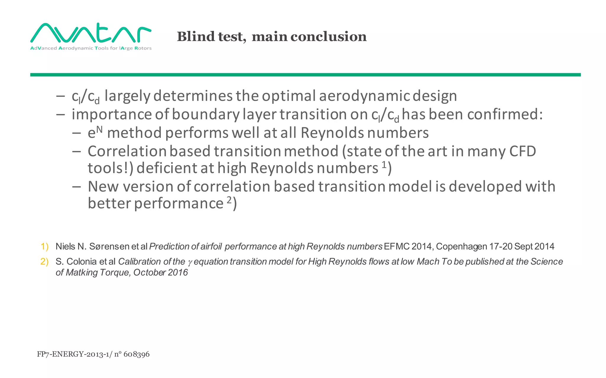 FP7-ENERGY-2013-1/ n° 608396
Blind test, main conclusion
– cl/cd largelydetermines the	optimal aerodynamicdesign
– importance of	boundarylayer transition on	cl/cd	has	been	confirmed:
– eN method performs well	at	all Reynolds	numbers
– Correlationbased transitionmethod (state	of	the art	in	many CFD	
tools!)	deficient at	high	Reynolds	numbers 1)
– New	version of	correlation based transitionmodel	is	developed with
better performance	2)
1) Niels N. Sørensen et alPrediction of airfoil performance at high Reynolds numbersEFMC 2014, Copenhagen 17-20 Sept 2014
2) S. Colonia et al Calibration of the g equation transition model for High Reynolds flows at low Mach To be published at the Science
of Matking Torque, October 2016
 