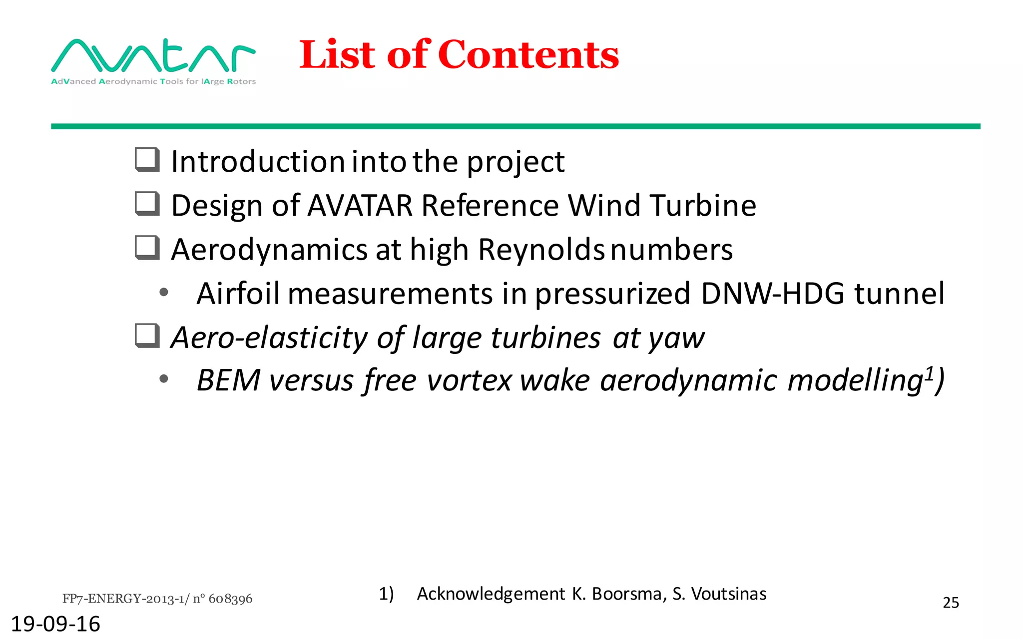 FP7-ENERGY-2013-1/ n° 608396 25
List of Contents
q Introduction	into	the	project
q Design	of	AVATAR	Reference	Wind	Turbine
q Aerodynamics at	high	Reynoldsnumbers
• Airfoil measurements in	pressurized DNW-HDG	tunnel
q Aero-elasticity of	large	turbines	at	yaw
• BEM	versus	free	vortex	wake	aerodynamic modelling1)
19-09-16
1) Acknowledgement	K.	Boorsma,	S.	Voutsinas
 
