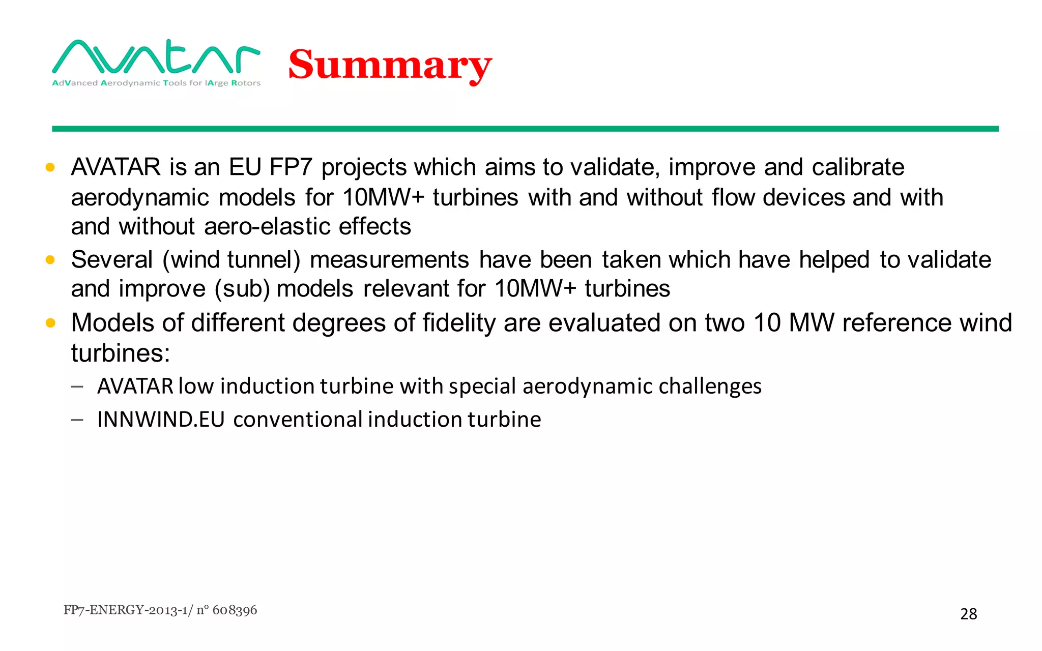 FP7-ENERGY-2013-1/ n° 608396 28
Summary
• AVATAR is an EU FP7 projects which aims to validate, improve and calibrate
aerodynamic models for 10MW+ turbines with and without flow devices and with
and without aero-elastic effects
• Several (wind tunnel) measurements have been taken which have helped to validate
and improve (sub) models relevant for 10MW+ turbines
• Models of different degrees of fidelity are evaluated on two 10 MW reference wind
turbines:
– AVATAR	low	induction turbine	with special	aerodynamic challenges
– INNWIND.EU	conventional induction turbine
 
