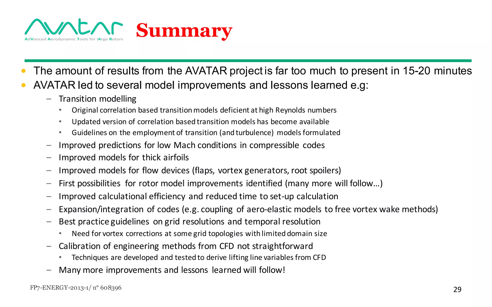 FP7-ENERGY-2013-1/ n° 608396 29
Summary
• The amount of results from the AVATAR project is far too much to present in 15-20 minutes
• AVATAR led to several model improvements and lessons learned e.g:
– Transition modelling
• Original	correlation based transitionmodels deficient at	high	Reynolds	numbers
• Updated version of	correlation basedtransition models has	become available
• Guidelines	on	the	employment	of	transition	(and	turbulence)	models	formulated	
– Improved predictions for low	Mach	conditions in	compressible codes
– Improved models for thick airfoils
– Improved models	for flow	devices (flaps,	vortex	generators,	root	spoilers)
– First	possibilities for rotor	model	improvements identified (many more	will follow…)
– Improved calculational efficiency	and reduced time	to set-up	calculation
– Expansion/integration of	codes	(e.g.	coupling of	aero-elastic models to free	vortex	wake	methods)
– Best	practice	guidelines	 on	grid	resolutions	and	temporal	resolution
• Need	for	vortex	corrections	at	some	grid	topologies	with	limited	domain	size
– Calibration	of	engineering	methods	from	CFD	not	straightforward
• Techniques	are	developed	and	tested	to	derive	lifting	line	variables	from	CFD	
– Many	more	improvements	and	lessons	 learned	will	follow!
 