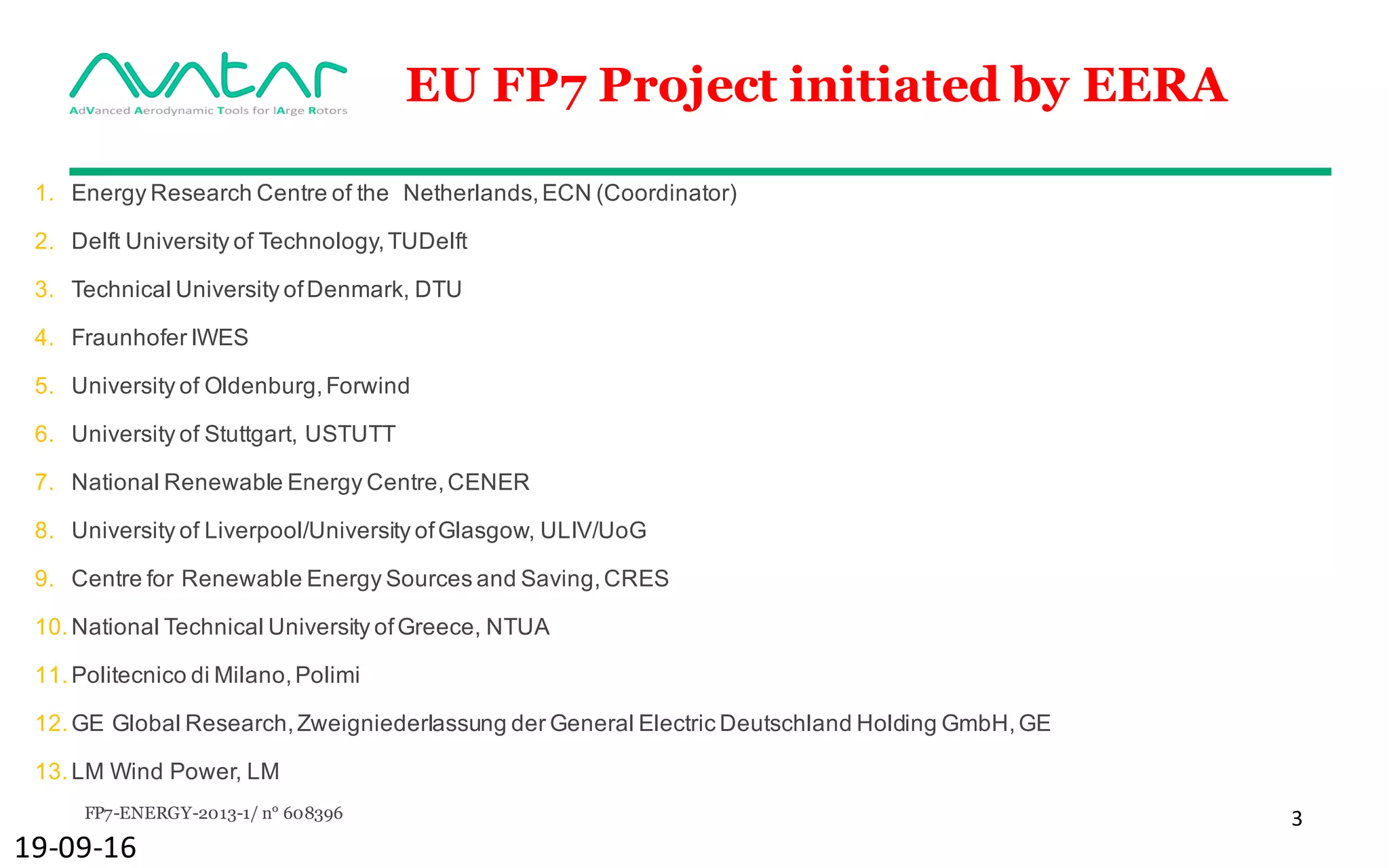 FP7-ENERGY-2013-1/ n° 608396 3
EU FP7 Project initiated by EERA
1. Energy Research Centre of the Netherlands,ECN (Coordinator)
2. Delft University of Technology,TUDelft
3. Technical University ofDenmark, DTU
4. Fraunhofer IWES
5. University of Oldenburg,Forwind
6. University of Stuttgart, USTUTT
7. National Renewable Energy Centre,CENER
8. University of Liverpool/University ofGlasgow, ULIV/UoG
9. Centre for Renewable Energy Sources and Saving,CRES
10.National Technical University ofGreece, NTUA
11.Politecnico di Milano,Polimi
12.GE Global Research,Zweigniederlassung der General Electric Deutschland Holding GmbH,GE
13.LM Wind Power, LM
19-09-16
 