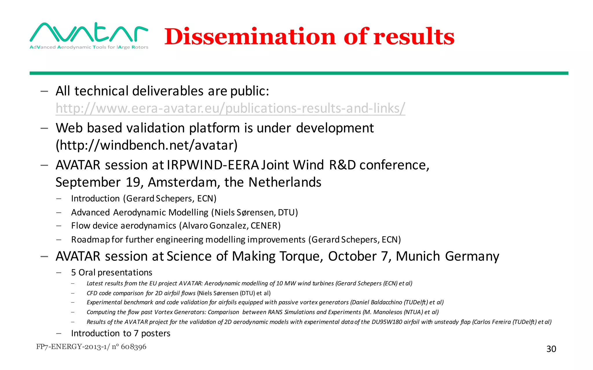 FP7-ENERGY-2013-1/ n° 608396 30
Dissemination of results
– All technical deliverables	are	public:	
http://www.eera-avatar.eu/publications-results-and-links/
– Web	based validation platform	is	under development	
(http://windbench.net/avatar)
– AVATAR	session	at	IRPWIND-EERA	Joint	Wind	R&D	conference,	
September	19,	Amsterdam,	the	Netherlands
– Introduction	(Gerard	Schepers,	ECN)
– Advanced	Aerodynamic	Modelling	(Niels	Sørensen,	DTU)
– Flow	device	aerodynamics	(Alvaro	Gonzalez,	CENER)
– Roadmap	for	further	engineering	modelling	improvements	(Gerard	Schepers,	ECN)
– AVATAR	session	at	Science of	Making	Torque,	October 7,	Munich	Germany
– 5	Oral	presentations
– Latest	results	from	the	EU	project	AVATAR:	Aerodynamic	modelling	of	10	MW	wind	turbines	(Gerard	Schepers	(ECN) et	al)	
– CFD	code	comparison	for	2D	airfoil	flows (Niels	Sørensen (DTU)	et	al)
– Experimental	benchmark	and	code	validation	for	airfoils	equipped	with	passive	vortex	generators (Daniel	Baldacchino (TUDelft)	et	al)
– Computing	the	flow	past	Vortex	Generators:	Comparison between	RANS	Simulations	and	Experiments	(M.	Manolesos	(NTUA) et	al)
– Results	of	the	AVATAR	project	for	the	validation	of	2D	aerodynamic	models	with	experimental	data	of	the	DU95W180	airfoil	with	unsteady	flap	(Carlos	Fereira (TUDelft) et	al)
– Introduction to 7	posters
 
