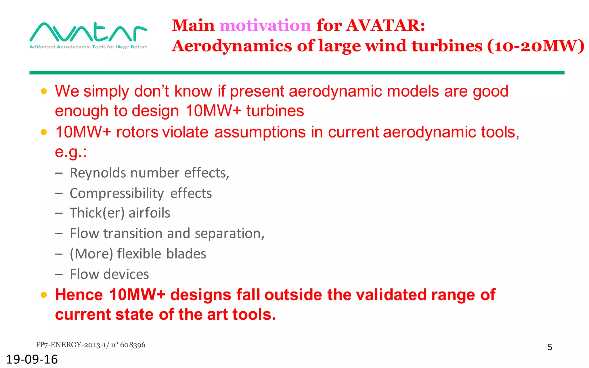 FP7-ENERGY-2013-1/ n° 608396 5
Main motivation for AVATAR:
Aerodynamics of large wind turbines (10-20MW)
• We simply don’t know if present aerodynamic models are good
enough to design 10MW+ turbines
• 10MW+ rotors violate assumptions in current aerodynamic tools,
e.g.:
– Reynolds	number	effects,
– Compressibility	effects
– Thick(er)	airfoils
– Flow	transition	and	separation,
– (More)	flexible	blades
– Flow	devices
• Hence 10MW+ designs fall outside the validated range of
current state of the art tools.
19-09-16
 