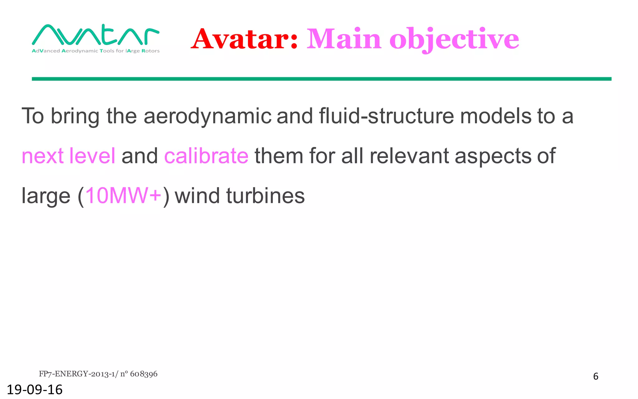 FP7-ENERGY-2013-1/ n° 608396 6
Avatar: Main objective
To bring the aerodynamic and fluid-structure models to a
next level and calibrate them for all relevant aspects of
large (10MW+) wind turbines
19-09-16
 