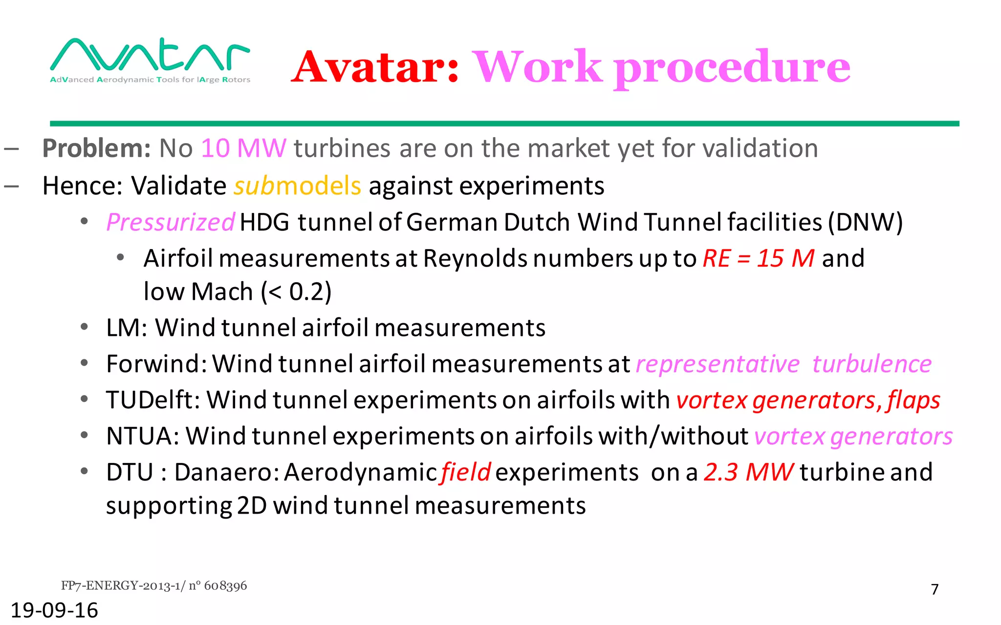 FP7-ENERGY-2013-1/ n° 608396 7
Avatar: Work procedure
– Problem:	No	10	MW	turbines	are	on	the	market	yet	for	validation
– Hence:	Validate	submodels against	experiments
• Pressurized	HDG	tunnel	of	German	Dutch	Wind	Tunnel	facilities	(DNW)	
• Airfoil	measurements	at	Reynolds	numbers	up	to	RE	=	15	M and	
low	Mach	(<	0.2)
• LM:	Wind	tunnel	airfoil	measurements
• Forwind:	Wind	tunnel	airfoil	measurements	at	representative		turbulence
• TUDelft:	Wind	tunnel	experiments	on	airfoils	with	vortex	generators,	flaps
• NTUA:	Wind	tunnel	experiments on	airfoils with/without	vortex generators
• DTU	:	Danaero:	Aerodynamic	field	experiments		on	a	2.3	MW	turbine	and	
supporting	2D	wind	tunnel	measurements
19-09-16
 
