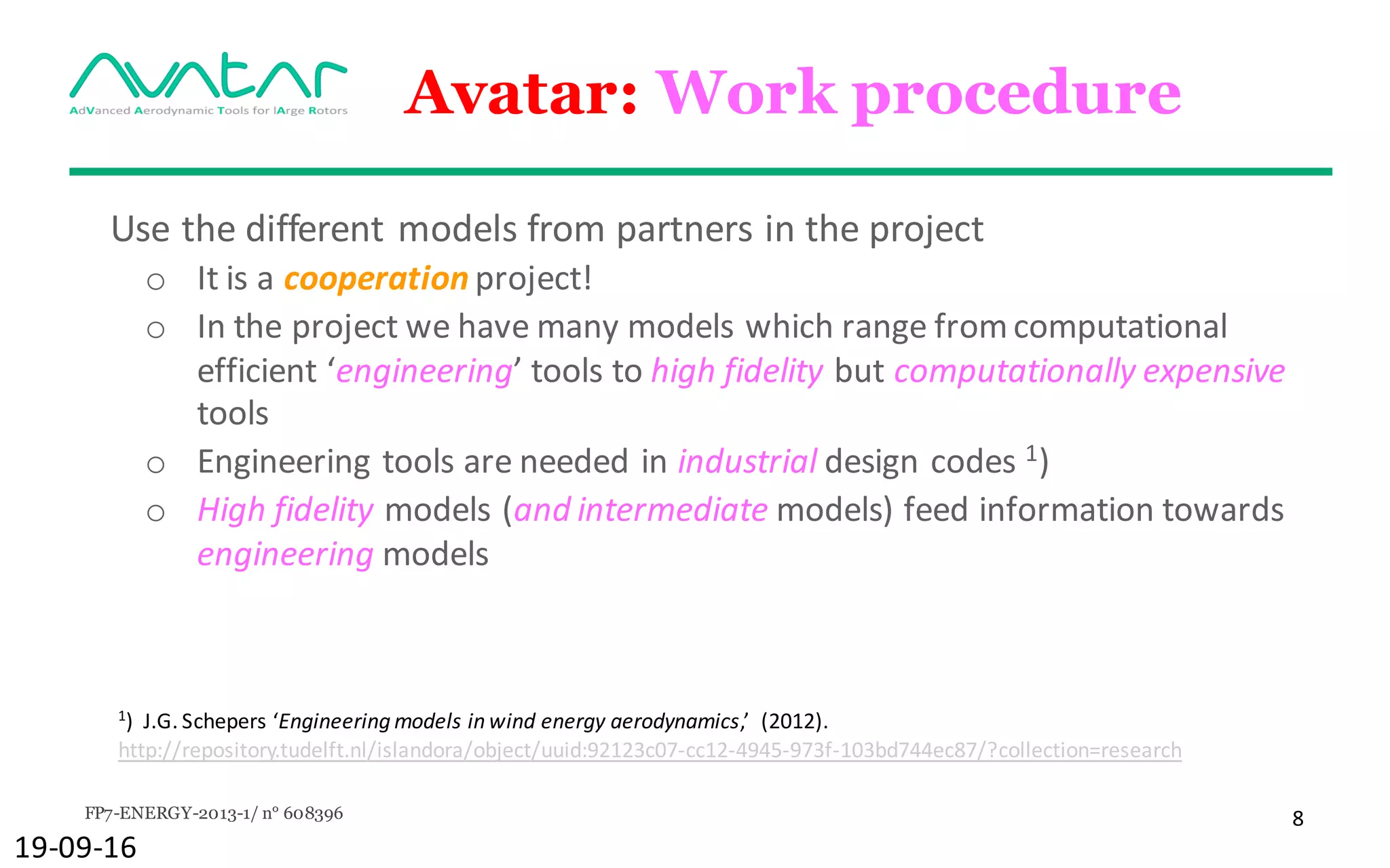 FP7-ENERGY-2013-1/ n° 608396 8
Avatar: Work procedure
Use	the	different	models	from	partners	in	the	project
o It	is	a	cooperation project!
o In	the	project	we	have	many	models	which	range	from	computational	
efficient	‘engineering’	tools	to	high	fidelity	but	computationally	expensive	
tools
o Engineering	tools	are	needed in	industrial design	codes	1)
o High	fidelity	models	(and	intermediate	models)	feed	information	towards	
engineering models
19-09-16
1
)		J.G.	Schepers	‘Engineering	models	in	wind	energy	aerodynamics,’		(2012).	
http://repository.tudelft.nl/islandora/object/uuid:92123c07-cc12-4945-973f-103bd744ec87/?collection=research
 