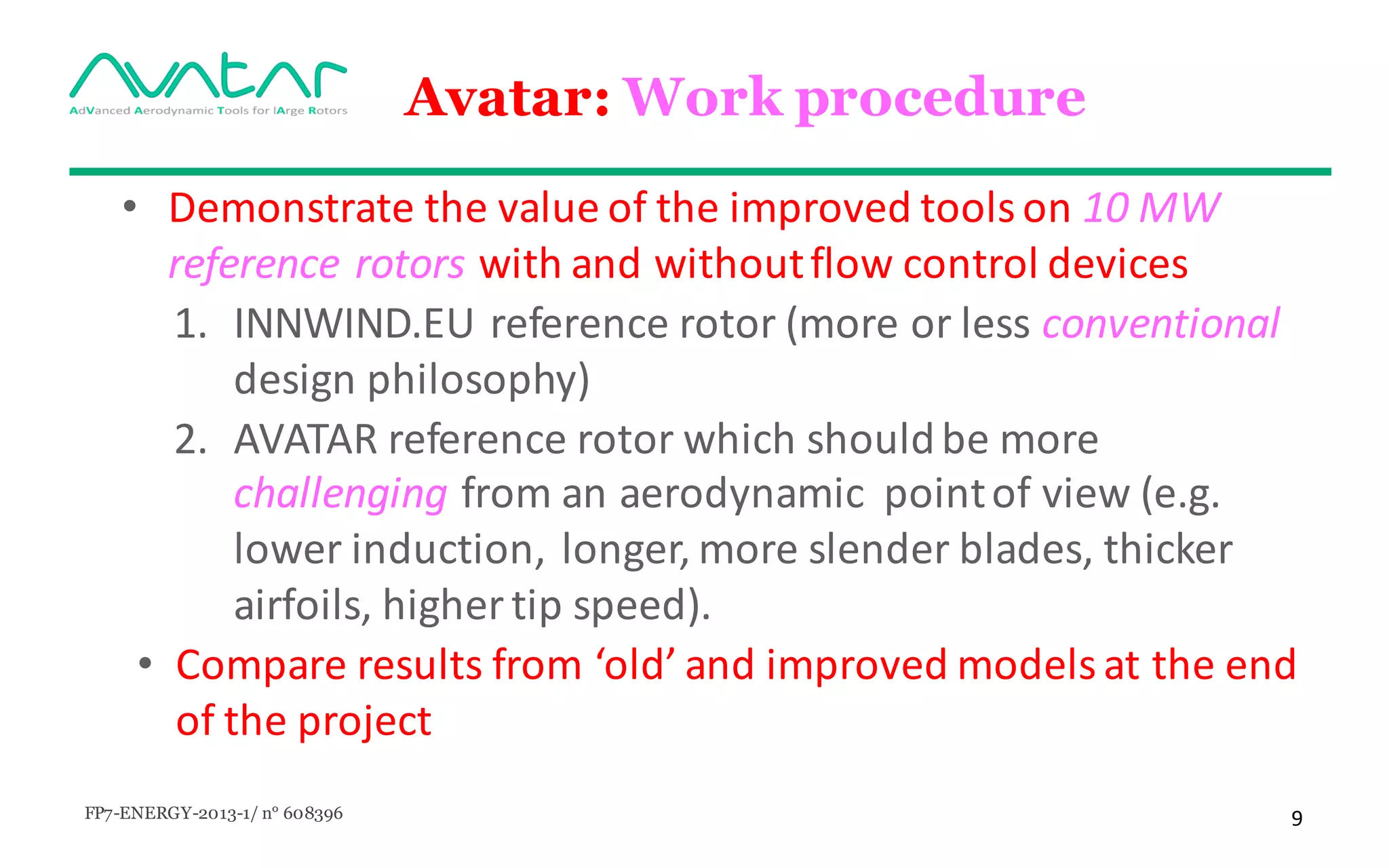 FP7-ENERGY-2013-1/ n° 608396 9
Avatar: Work procedure
• Demonstrate	the	value	of	the	improved	tools	on	10	MW	
reference	rotors with	and	without	flow	control	devices	
1. INNWIND.EU	reference	rotor	(more	or	less	conventional	
design	philosophy)	
2. AVATAR	reference	rotor	which	should	be	more	
challenging	from	an	aerodynamic		point	of	view	(e.g.	
lower	induction,		longer,	more	slender	blades,	thicker	
airfoils,	higher	tip	speed).
• Compare	results	from	‘old’	and	improved	models	at	the	end	
of	the	project
 