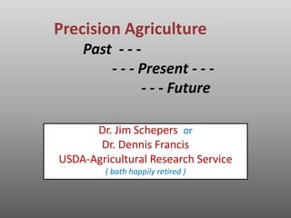 Precision Agriculture 
Past - - - 
- - - Present - - - 
- - - Future 
Dr. Jim Schepers or 
Dr. Dennis Francis 
USDA-Agricultural Research Service 
( both happily retired ) 
 