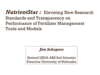 NutrientStar : Elevating New Research
Standards and Transparency on
Performance of Fertilizer Management
Tools and Models
Jim Schepers
Retired USDA-ARS Soil Scientist
Emeritus University of Nebraska
 