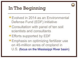 In The Beginning
Evolved in 2014 as an Environmental
Defense Fund (EDF) initiative
Consultation with panel of ten soil
scientists and consultants
Efforts supported by EDF
Emphasis on optimizing fertilizer use
on 45-million acres of cropland in
U.S. (focus on the Mississippi River basin)
 