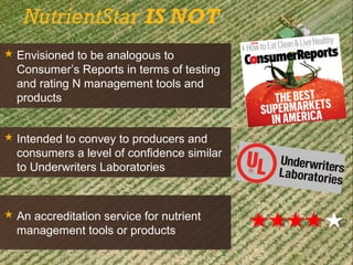  Envisioned to be analogous to
Consumer’s Reports in terms of testing
and rating N management tools and
products
 Envisioned to be analogous to
Consumer’s Reports in terms of testing
and rating N management tools and
products
NutrientStar IS NOT
 Intended to convey to producers and
consumers a level of confidence similar
to Underwriters Laboratories
 Intended to convey to producers and
consumers a level of confidence similar
to Underwriters Laboratories
 An accreditation service for nutrient
management tools or products
 An accreditation service for nutrient
management tools or products
 