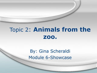 Topic 2 :  Animals from the zoo. By: Gina Scheraldi Module 6-Showcase 