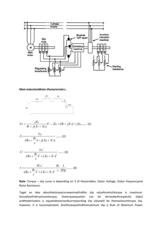 Main InductionMotor Characteristics ;

                                  jXth         jX2
                    Rth
                                                        i2

              +
                                                             R2/s
        Vth


              -




                     jXm
Vth                           V 1 , Zth              ( R1    jX 1) / / jXm …….. (1)
         R1       j ( X 1 Xm)

                         Vth
I2                                            …….. (2)
                  R2
        ( Rth        )      j ( Xth X 2)
                  s

                          Vth 2
I 22                                            …….. (3)
                   R2 2
         ( Rth       ) ( Xth X 2) 2
                   s

                     3Vth 2                     R2 1
                                                       …….. (4)
                  R2 2
       ( Rth        ) ( Xth              X 2) 2 s 2 fs
                  s

Note :Torque – slip curve is depending on 3 of thevariables; Stator Voltage, Stator frequencyand
Rotor Resistance.

Toget an idea aboutthetorquecurvewemayfindthe slip valueforwhichtorque is maximum.
Actuallytofindmaximumtorque, thetorqueequation can be derivedwithrespectto slip(s)
andthederivation is equatedtozeroandcorresponding slip valuewill be themaximumtorque slip.
However, it is toocomplicated. Anotherwaytofindthemaximum slip is Rule of Maximum Power
 