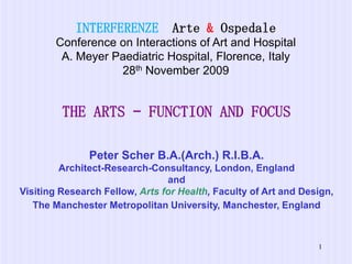 INTERFERENZE  Arte & OspedaleConference on Interactions of Art and Hospital A. Meyer Paediatric Hospital, Florence, Italy28th November 2009 THE ARTS – FUNCTION AND FOCUS Peter Scher B.A.(Arch.) R.I.B.A.Architect-Research-Consultancy, London, EnglandandVisiting Research Fellow, Arts for Health, Faculty of Art and Design, The Manchester Metropolitan University, Manchester, England 1 