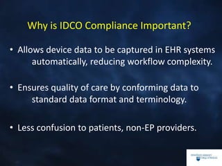 Why is IDCO Compliance Important?
• Allows device data to be captured in EHR systems
automatically, reducing workflow complexity.
• Ensures quality of care by conforming data to
standard data format and terminology.
• Less confusion to patients, non-EP providers.
 